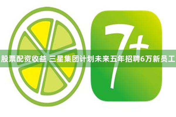 股票配资收益 三星集团计划未来五年招聘6万新员工