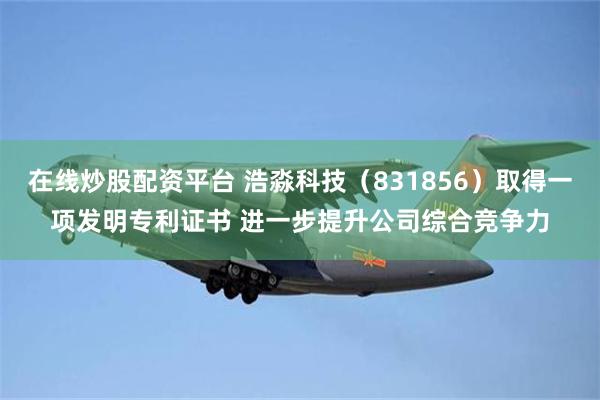 在线炒股配资平台 浩淼科技（831856）取得一项发明专利证书 进一步提升公司综合竞争力