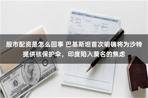 股市配资是怎么回事 巴基斯坦首次明确将为沙特提供核保护伞，印度陷入莫名的焦虑