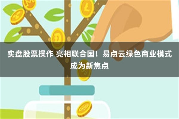 实盘股票操作 亮相联合国！易点云绿色商业模式成为新焦点