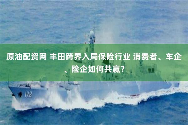 原油配资网 丰田跨界入局保险行业 消费者、车企、险企如何共赢？