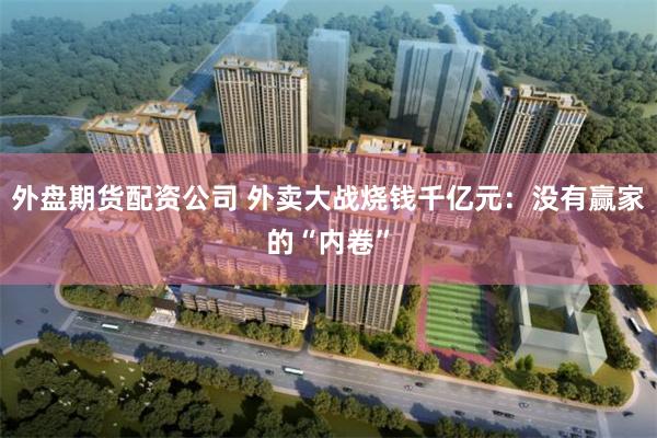 外盘期货配资公司 外卖大战烧钱千亿元：没有赢家的“内卷”