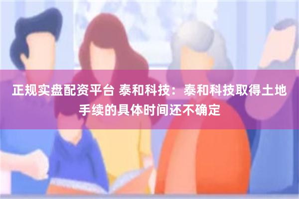 正规实盘配资平台 泰和科技：泰和科技取得土地手续的具体时间还不确定