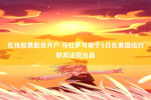 在线股票配资开户 马杜罗可能于5日在美国纽约联邦法院出庭