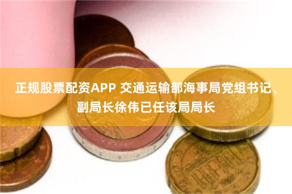 正规股票配资APP 交通运输部海事局党组书记、副局长徐伟已任该局局长