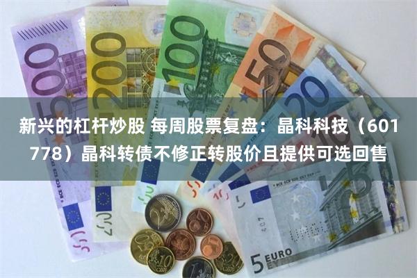 新兴的杠杆炒股 每周股票复盘：晶科科技（601778）晶科转债不修正转股价且提供可选回售