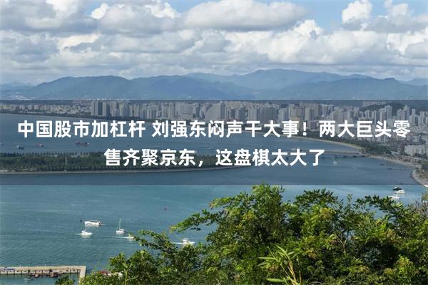 中国股市加杠杆 刘强东闷声干大事！两大巨头零售齐聚京东，这盘棋太大了