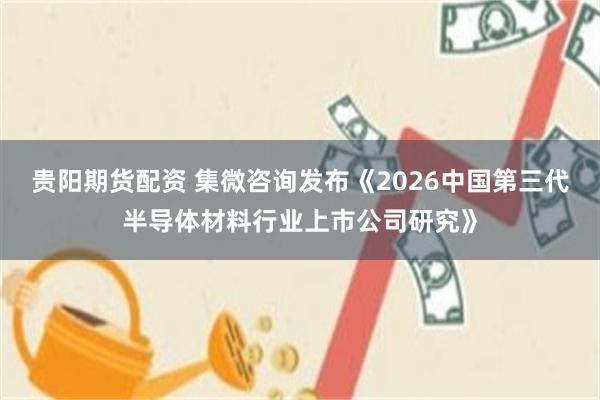 贵阳期货配资 集微咨询发布《2026中国第三代半导体材料行业上市公司研究》