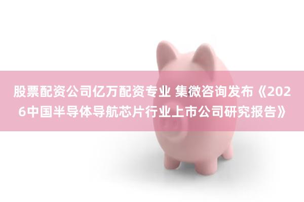 股票配资公司亿万配资专业 集微咨询发布《2026中国半导体导航芯片行业上市公司研究报告》