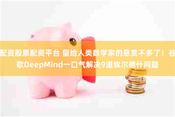 配资股票配资平台 留给人类数学家的悬赏不多了！谷歌DeepMind一口气解决9道埃尔德什问题