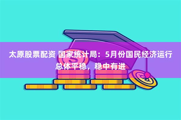 太原股票配资 国家统计局：5月份国民经济运行总体平稳，稳中有进