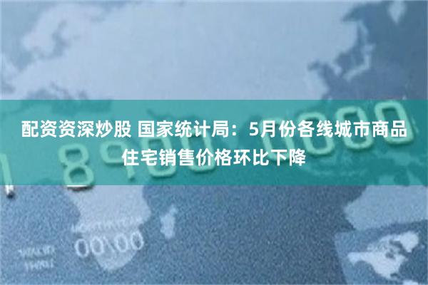 配资资深炒股 国家统计局：5月份各线城市商品住宅销售价格环比下降