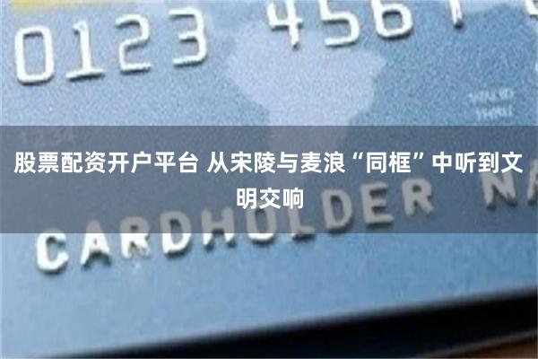 股票配资开户平台 从宋陵与麦浪“同框”中听到文明交响