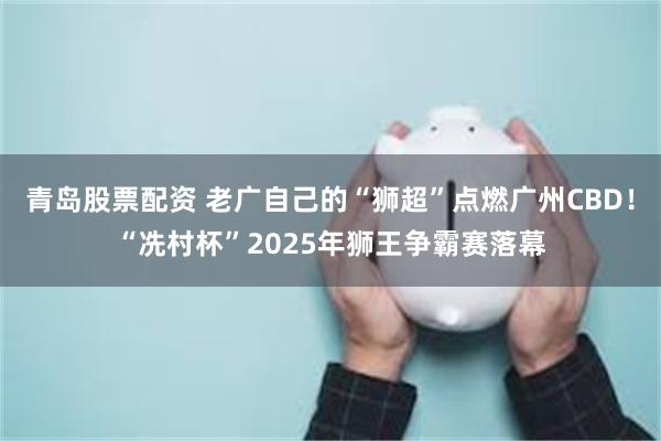 青岛股票配资 老广自己的“狮超”点燃广州CBD！“冼村杯”2025年狮王争霸赛落幕
