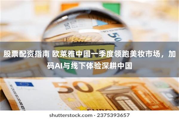 股票配资指南 欧莱雅中国一季度领跑美妆市场，加码AI与线下体验深耕中国