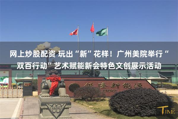 网上炒股配资 玩出“新”花样！广州美院举行“双百行动”艺术赋能新会特色文创展示活动