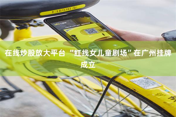 在线炒股放大平台 “红线女儿童剧场”在广州挂牌成立