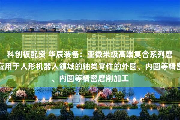 科创板配资 华辰装备：亚微米级高端复合系列磨削产品可应用于人形机器人领域的轴类零件的外圆、内圆等精密磨削加工