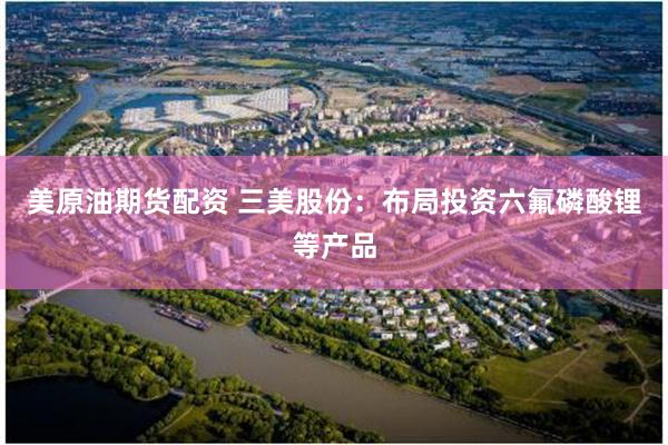 美原油期货配资 三美股份：布局投资六氟磷酸锂等产品