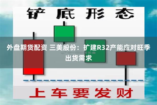 外盘期货配资 三美股份：扩建R32产能应对旺季出货需求