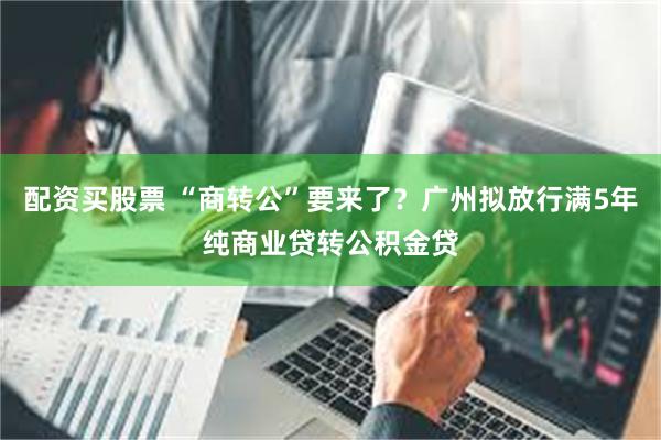 配资买股票 “商转公”要来了？广州拟放行满5年纯商业贷转公积金贷
