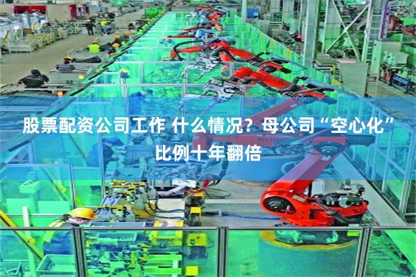 股票配资公司工作 什么情况？母公司“空心化”比例十年翻倍