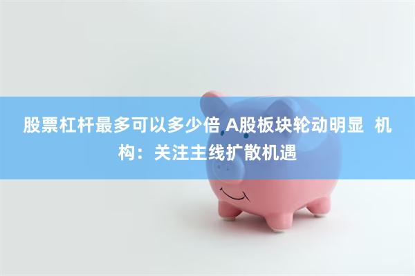 股票杠杆最多可以多少倍 A股板块轮动明显  机构：关注主线扩散机遇