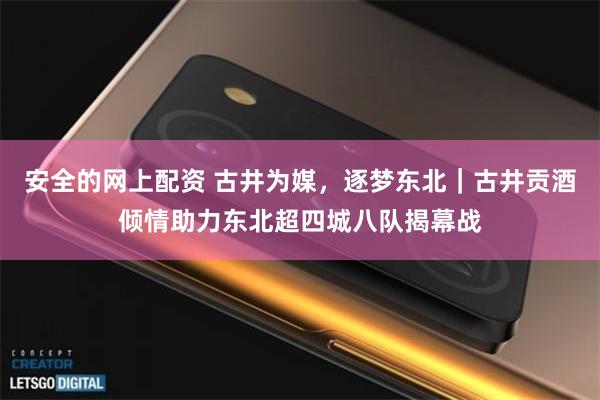 安全的网上配资 古井为媒,逐梦东北|古井贡酒倾情助力东北超四城八队揭幕战