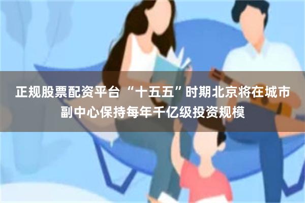 正规股票配资平台 “十五五”时期北京将在城市副中心保持每年千亿级投资规模