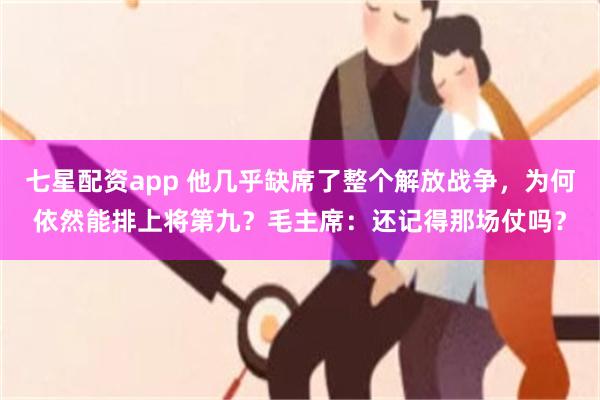 七星配资app 他几乎缺席了整个解放战争，为何依然能排上将第九？毛主席：还记得那场仗吗？