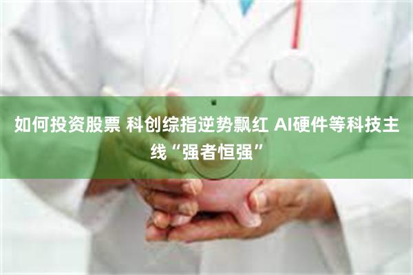 如何投资股票 科创综指逆势飘红 AI硬件等科技主线“强者恒强”