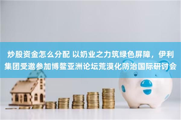 炒股资金怎么分配 以奶业之力筑绿色屏障，伊利集团受邀参加博鳌亚洲论坛荒漠化防治国际研讨会