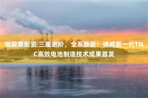 做股票配资 三重进阶,全系焕新!通威新一代TNC高效电池制造技术成果首发