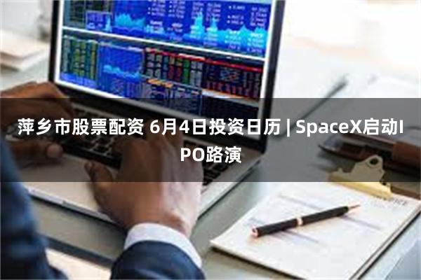 萍乡市股票配资 6月4日投资日历 | SpaceX启动IPO路演