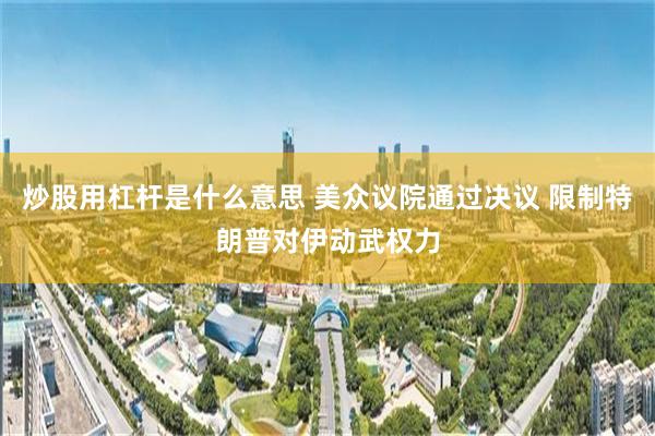 炒股用杠杆是什么意思 美众议院通过决议 限制特朗普对伊动武权力
