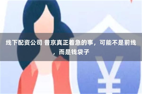 线下配资公司 普京真正着急的事，可能不是前线，而是钱袋子