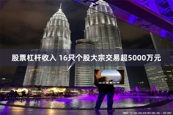 股票杠杆收入 16只个股大宗交易超5000万元