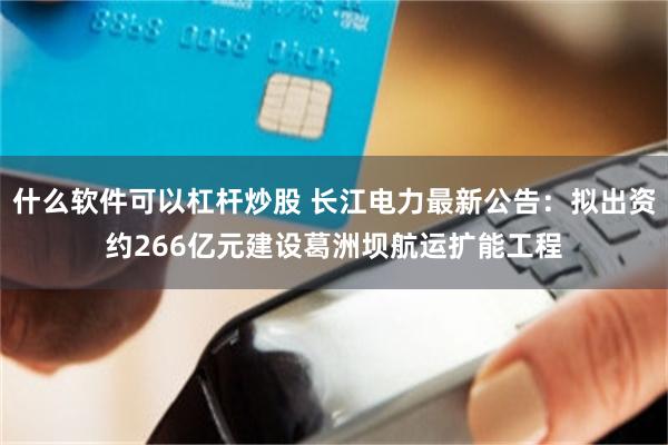 什么软件可以杠杆炒股 长江电力最新公告：拟出资约266亿元建设葛洲坝航运扩能工程