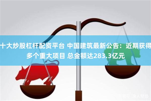 十大炒股杠杆配资平台 中国建筑最新公告:近期获得多个重大项目 总金额达283.3亿元