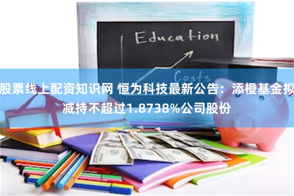 股票线上配资知识网 恒为科技最新公告：添橙基金拟减持不超过1.8738%公司股份
