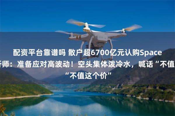 配资平台靠谱吗 散户超6700亿元认购SpaceX，分析师：准备应对高波动！空头集体泼冷水，喊话“不值这个价”