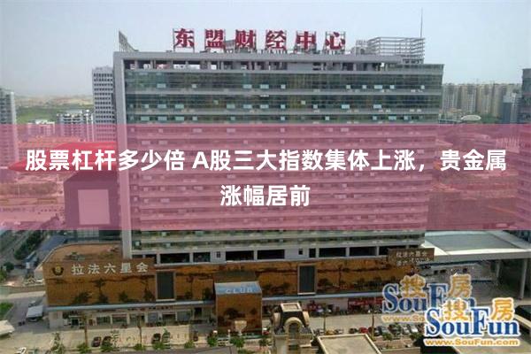 股票杠杆多少倍 A股三大指数集体上涨，贵金属涨幅居前
