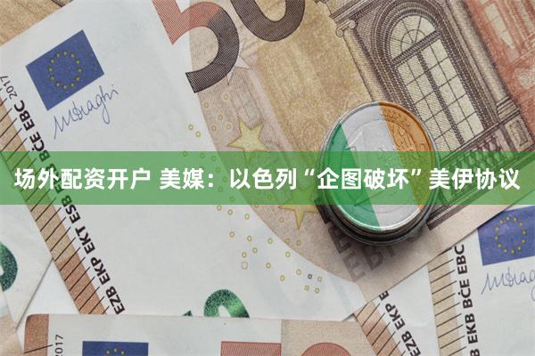 场外配资开户 美媒：以色列“企图破坏”美伊协议
