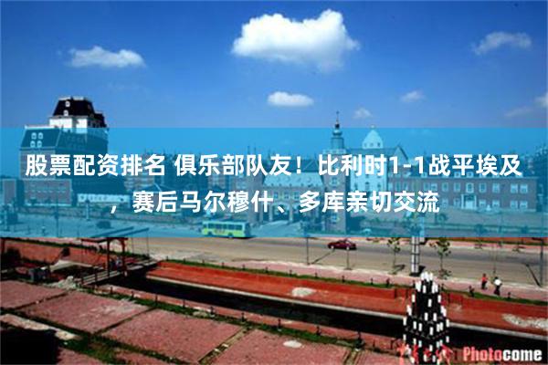 股票配资排名 俱乐部队友！比利时1-1战平埃及，赛后马尔穆什、多库亲切交流