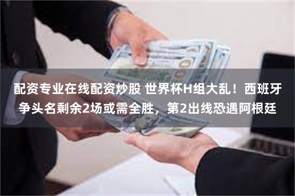 配资专业在线配资炒股 世界杯H组大乱!西班牙争头名剩余2场或需全胜,第2出线恐遇阿根廷