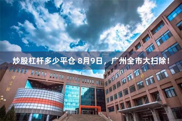 炒股杠杆多少平仓 8月9日，广州全市大扫除！