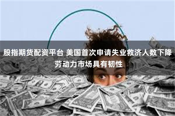 股指期货配资平台 美国首次申请失业救济人数下降 劳动力市场具有韧性