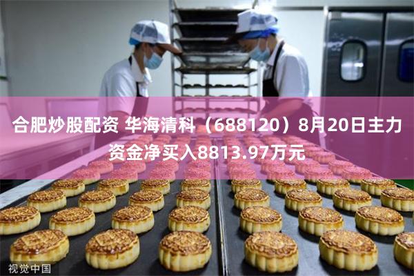合肥炒股配资 华海清科(688120)8月20日主力资金净买入8813.97万元