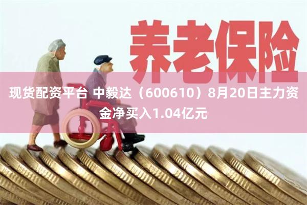 现货配资平台 中毅达（600610）8月20日主力资金净买入1.04亿元