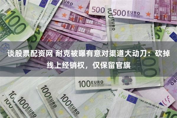 谈股票配资网 耐克被曝有意对渠道大动刀：砍掉线上经销权，仅保留官旗